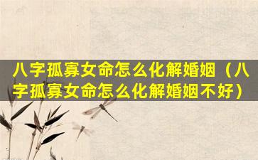 八字孤寡女命怎么化解婚姻（八字孤寡女命怎么化解婚姻不好）