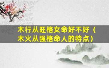木行从旺格女命好不好（木火从强格命人的特点）