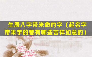 生辰八字带米命的字（起名字带米字的都有哪些吉祥如意的）