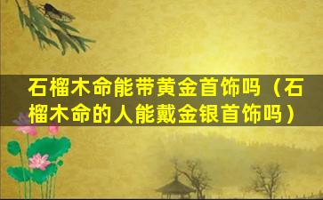石榴木命能带黄金首饰吗（石榴木命的人能戴金银首饰吗）